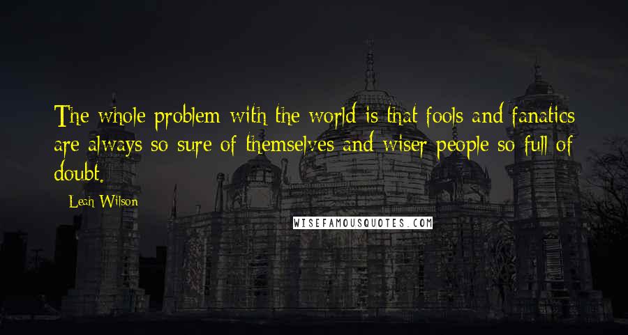 Leah Wilson Quotes: The whole problem with the world is that fools and fanatics are always so sure of themselves and wiser people so full of doubt.