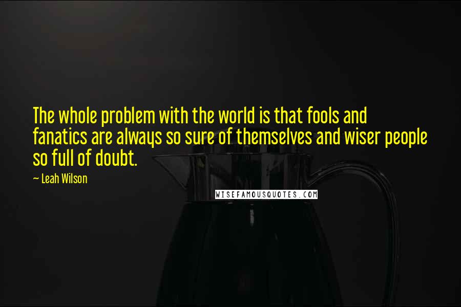 Leah Wilson Quotes: The whole problem with the world is that fools and fanatics are always so sure of themselves and wiser people so full of doubt.