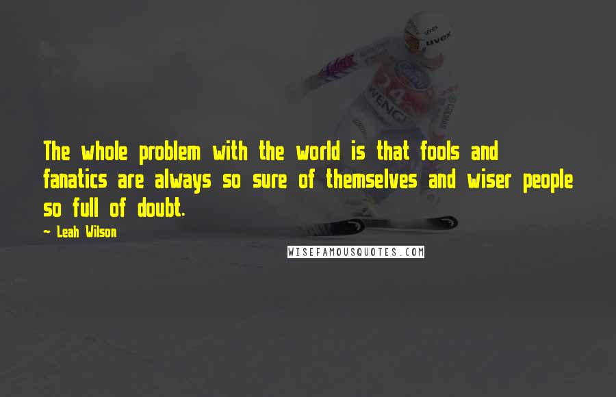 Leah Wilson Quotes: The whole problem with the world is that fools and fanatics are always so sure of themselves and wiser people so full of doubt.