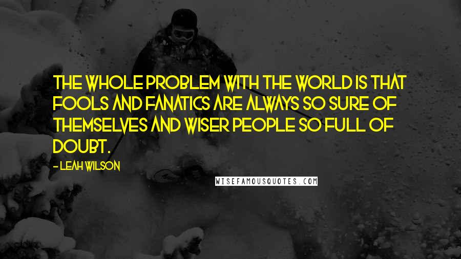 Leah Wilson Quotes: The whole problem with the world is that fools and fanatics are always so sure of themselves and wiser people so full of doubt.