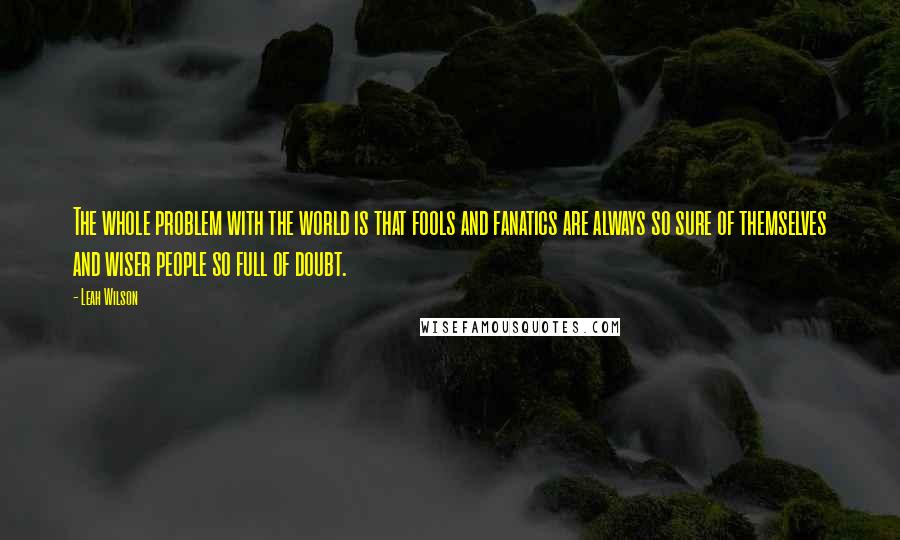 Leah Wilson Quotes: The whole problem with the world is that fools and fanatics are always so sure of themselves and wiser people so full of doubt.