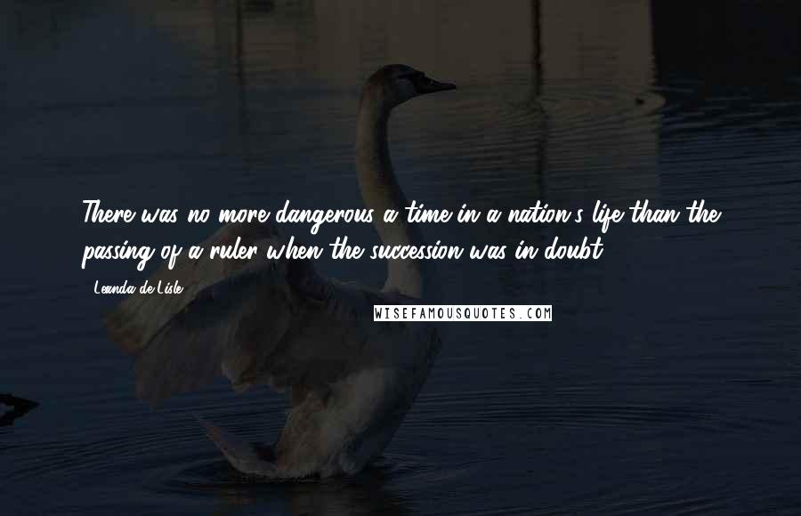 Leanda De Lisle Quotes: There was no more dangerous a time in a nation's life than the passing of a ruler when the succession was in doubt.
