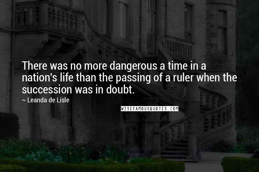 Leanda De Lisle Quotes: There was no more dangerous a time in a nation's life than the passing of a ruler when the succession was in doubt.