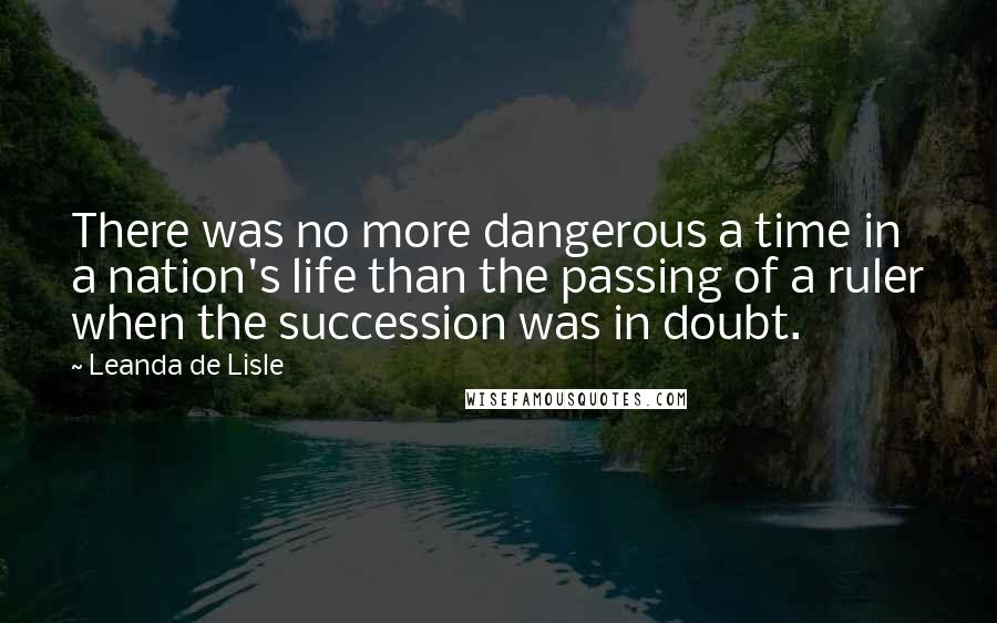 Leanda De Lisle Quotes: There was no more dangerous a time in a nation's life than the passing of a ruler when the succession was in doubt.