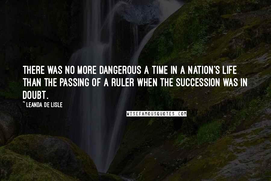 Leanda De Lisle Quotes: There was no more dangerous a time in a nation's life than the passing of a ruler when the succession was in doubt.