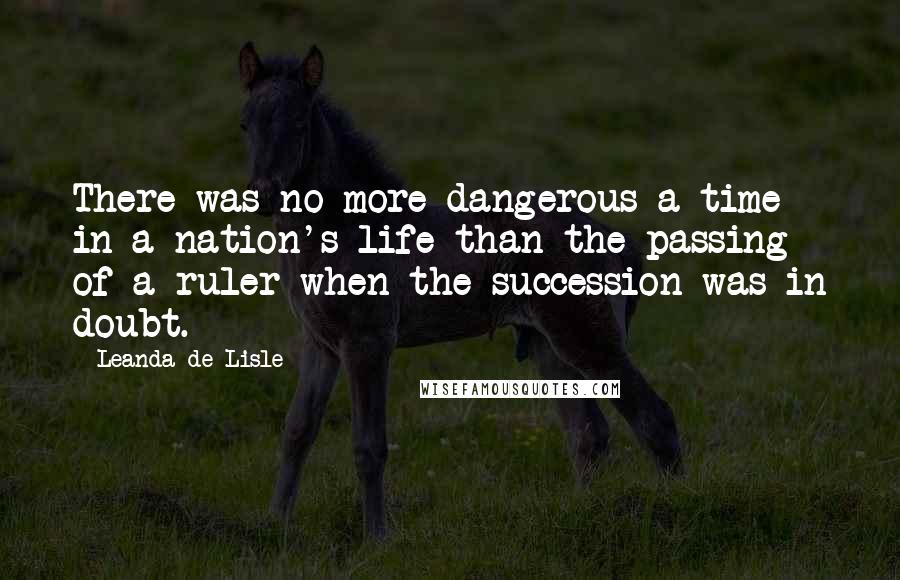 Leanda De Lisle Quotes: There was no more dangerous a time in a nation's life than the passing of a ruler when the succession was in doubt.