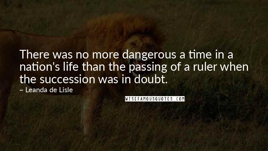 Leanda De Lisle Quotes: There was no more dangerous a time in a nation's life than the passing of a ruler when the succession was in doubt.