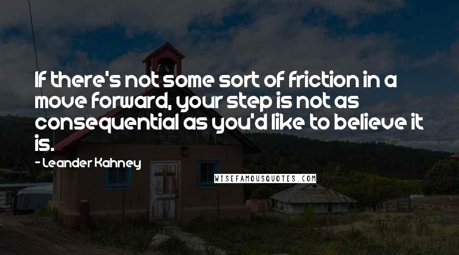 Leander Kahney Quotes: If there's not some sort of friction in a move forward, your step is not as consequential as you'd like to believe it is.