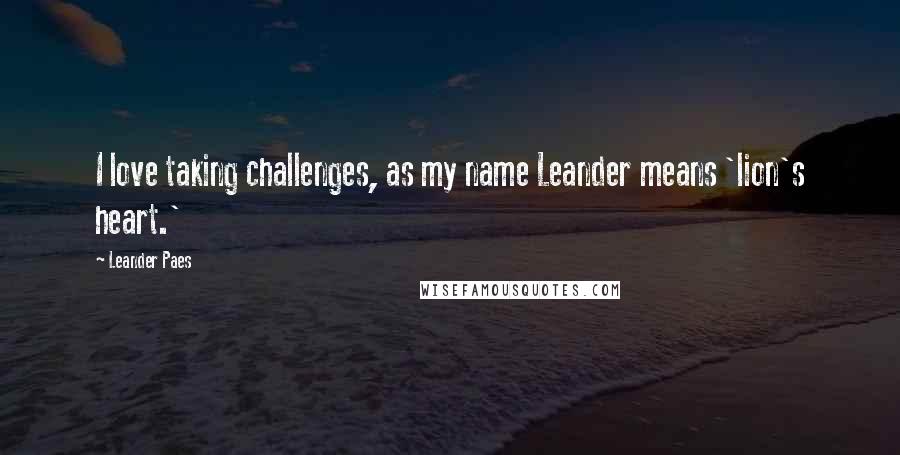 Leander Paes Quotes: I love taking challenges, as my name Leander means 'lion's heart.'