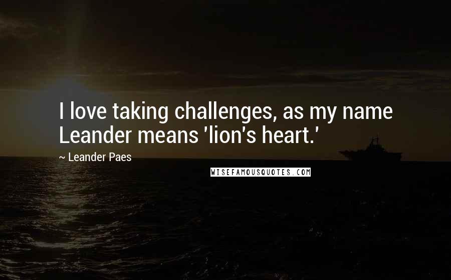 Leander Paes Quotes: I love taking challenges, as my name Leander means 'lion's heart.'