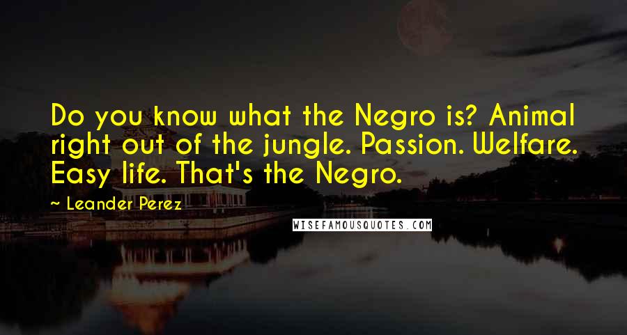 Leander Perez Quotes: Do you know what the Negro is? Animal right out of the jungle. Passion. Welfare. Easy life. That's the Negro.