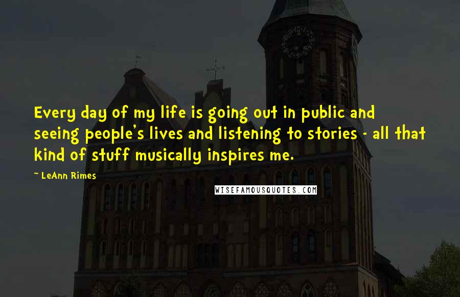 LeAnn Rimes Quotes: Every day of my life is going out in public and seeing people's lives and listening to stories - all that kind of stuff musically inspires me.