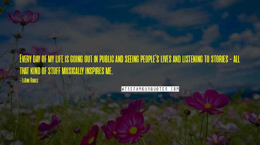 LeAnn Rimes Quotes: Every day of my life is going out in public and seeing people's lives and listening to stories - all that kind of stuff musically inspires me.