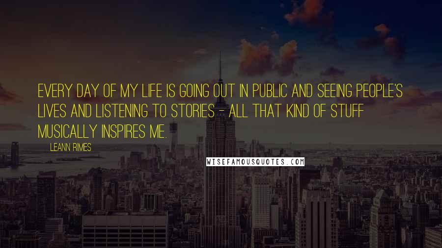 LeAnn Rimes Quotes: Every day of my life is going out in public and seeing people's lives and listening to stories - all that kind of stuff musically inspires me.