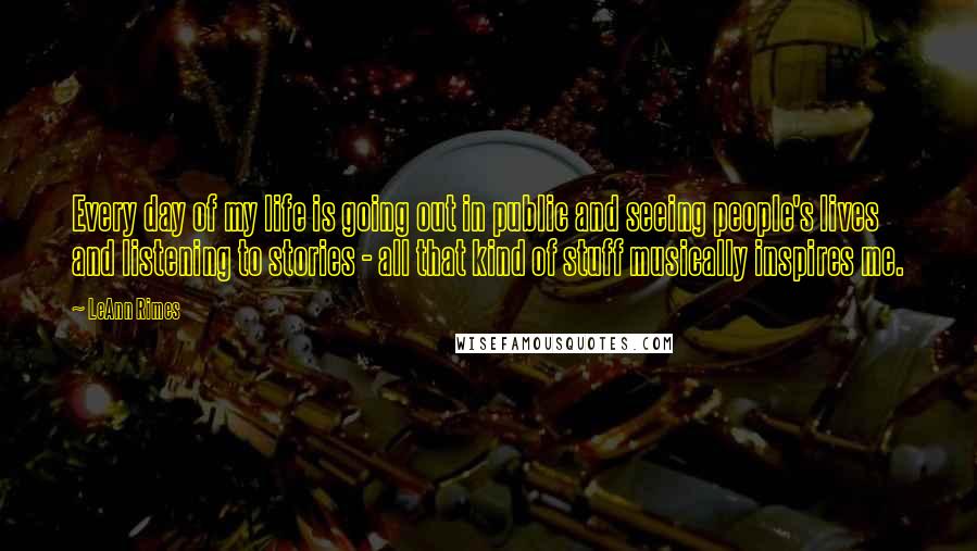 LeAnn Rimes Quotes: Every day of my life is going out in public and seeing people's lives and listening to stories - all that kind of stuff musically inspires me.