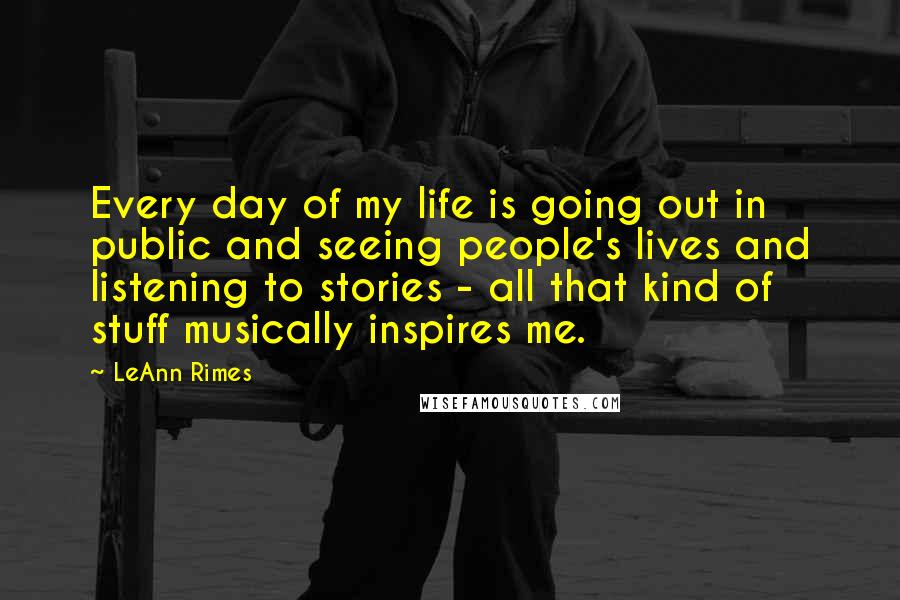 LeAnn Rimes Quotes: Every day of my life is going out in public and seeing people's lives and listening to stories - all that kind of stuff musically inspires me.