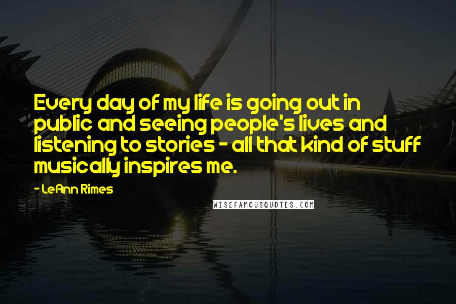 LeAnn Rimes Quotes: Every day of my life is going out in public and seeing people's lives and listening to stories - all that kind of stuff musically inspires me.