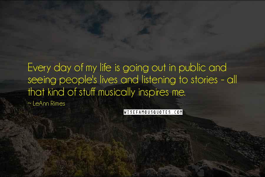 LeAnn Rimes Quotes: Every day of my life is going out in public and seeing people's lives and listening to stories - all that kind of stuff musically inspires me.