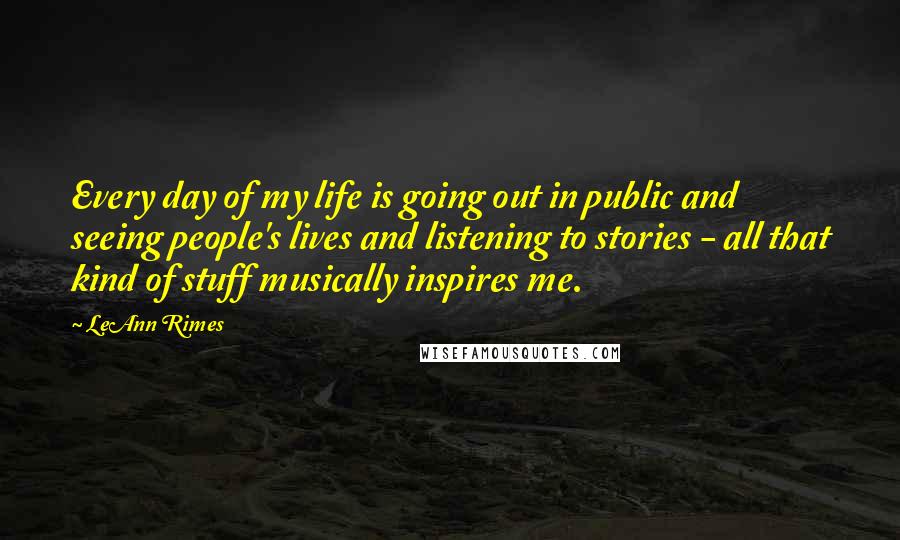 LeAnn Rimes Quotes: Every day of my life is going out in public and seeing people's lives and listening to stories - all that kind of stuff musically inspires me.