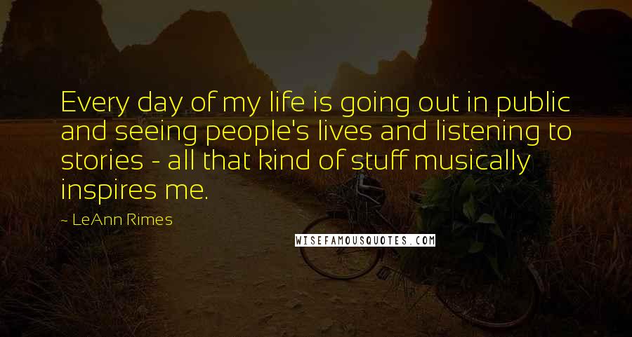 LeAnn Rimes Quotes: Every day of my life is going out in public and seeing people's lives and listening to stories - all that kind of stuff musically inspires me.