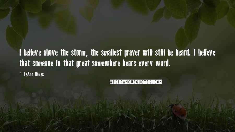 LeAnn Rimes Quotes: I believe above the storm, the smallest prayer will still be heard. I believe that someone in that great somewhere hears every word.