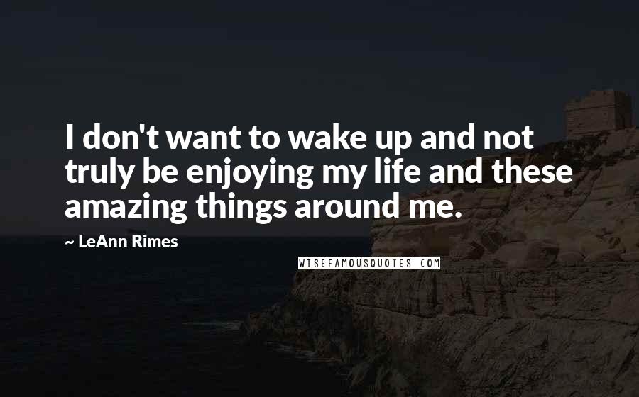 LeAnn Rimes Quotes: I don't want to wake up and not truly be enjoying my life and these amazing things around me.