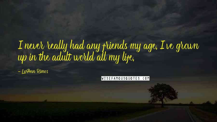 LeAnn Rimes Quotes: I never really had any friends my age. I've grown up in the adult world all my life.