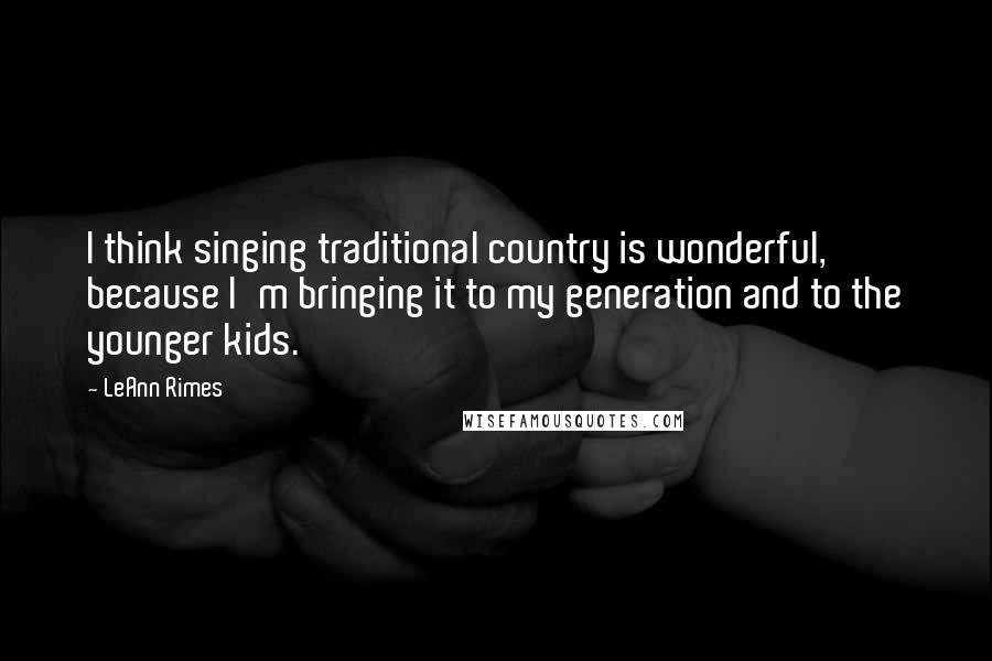 LeAnn Rimes Quotes: I think singing traditional country is wonderful, because I'm bringing it to my generation and to the younger kids.