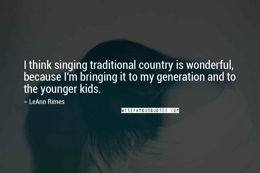 LeAnn Rimes Quotes: I think singing traditional country is wonderful, because I'm bringing it to my generation and to the younger kids.