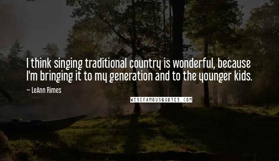 LeAnn Rimes Quotes: I think singing traditional country is wonderful, because I'm bringing it to my generation and to the younger kids.