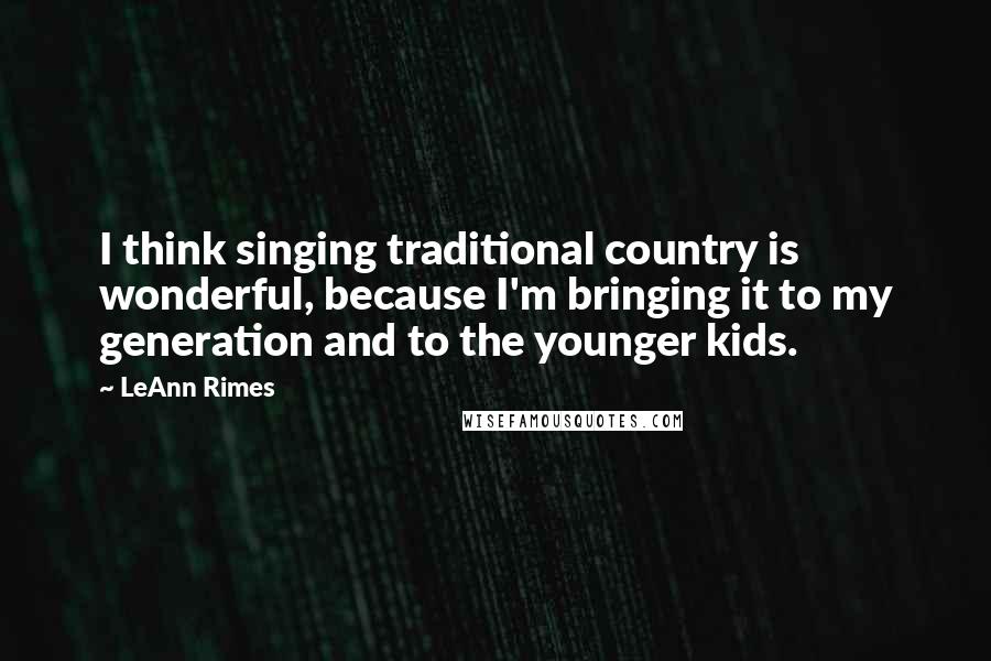 LeAnn Rimes Quotes: I think singing traditional country is wonderful, because I'm bringing it to my generation and to the younger kids.