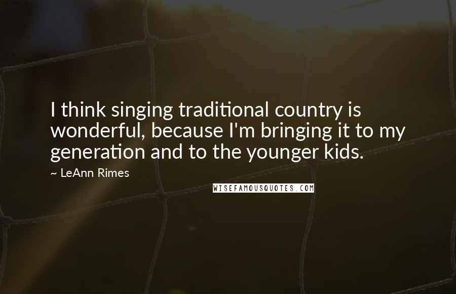 LeAnn Rimes Quotes: I think singing traditional country is wonderful, because I'm bringing it to my generation and to the younger kids.