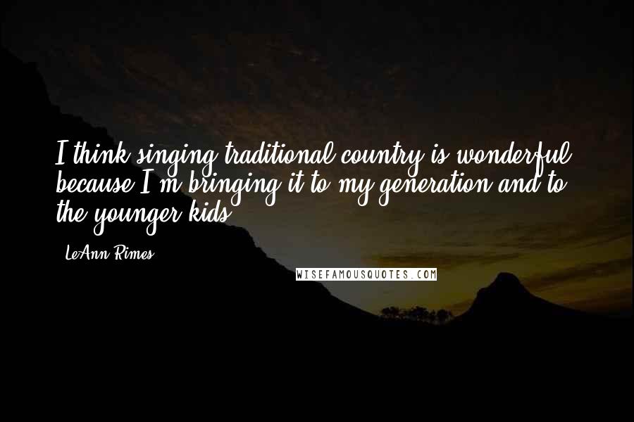 LeAnn Rimes Quotes: I think singing traditional country is wonderful, because I'm bringing it to my generation and to the younger kids.