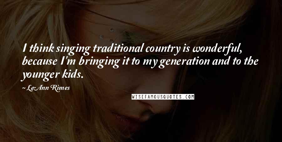 LeAnn Rimes Quotes: I think singing traditional country is wonderful, because I'm bringing it to my generation and to the younger kids.