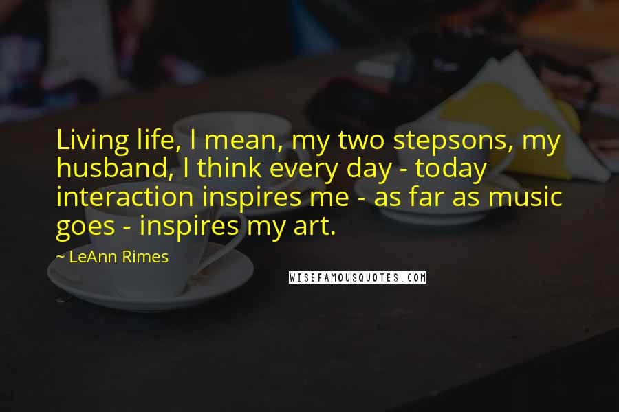 LeAnn Rimes Quotes: Living life, I mean, my two stepsons, my husband, I think every day - today interaction inspires me - as far as music goes - inspires my art.