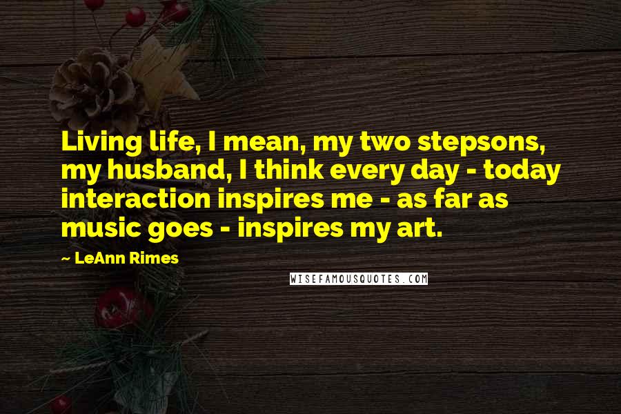 LeAnn Rimes Quotes: Living life, I mean, my two stepsons, my husband, I think every day - today interaction inspires me - as far as music goes - inspires my art.