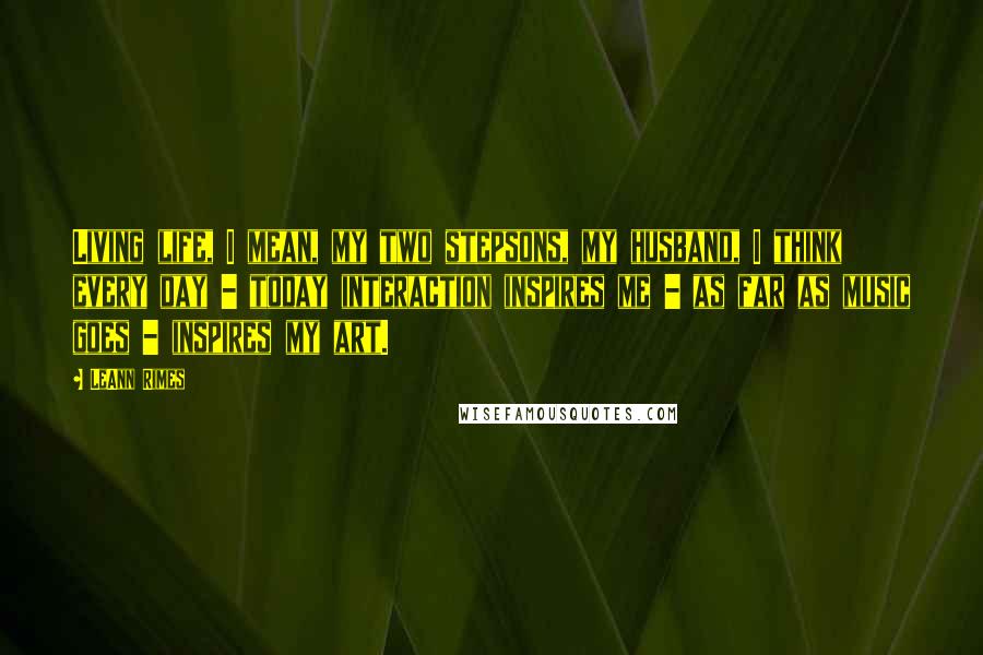 LeAnn Rimes Quotes: Living life, I mean, my two stepsons, my husband, I think every day - today interaction inspires me - as far as music goes - inspires my art.