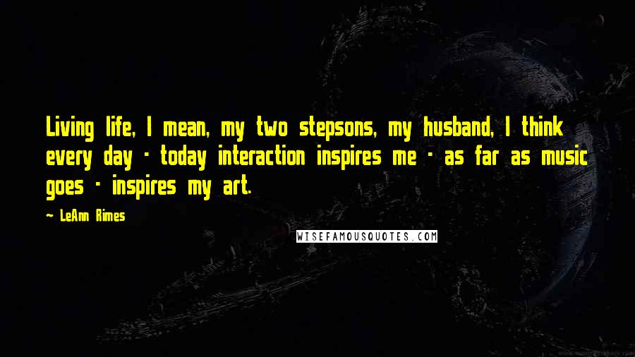 LeAnn Rimes Quotes: Living life, I mean, my two stepsons, my husband, I think every day - today interaction inspires me - as far as music goes - inspires my art.