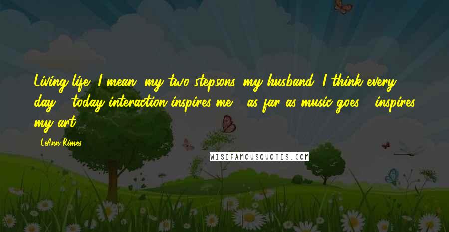 LeAnn Rimes Quotes: Living life, I mean, my two stepsons, my husband, I think every day - today interaction inspires me - as far as music goes - inspires my art.