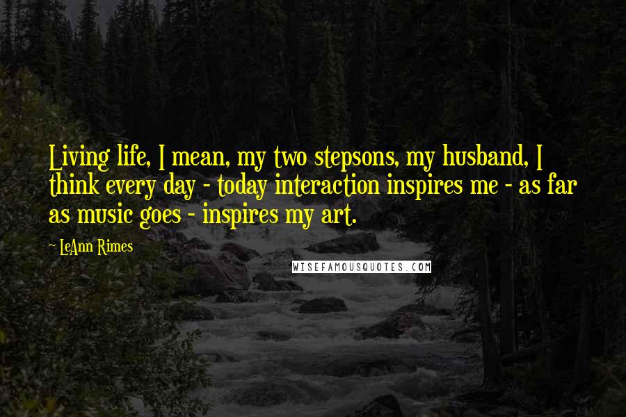 LeAnn Rimes Quotes: Living life, I mean, my two stepsons, my husband, I think every day - today interaction inspires me - as far as music goes - inspires my art.