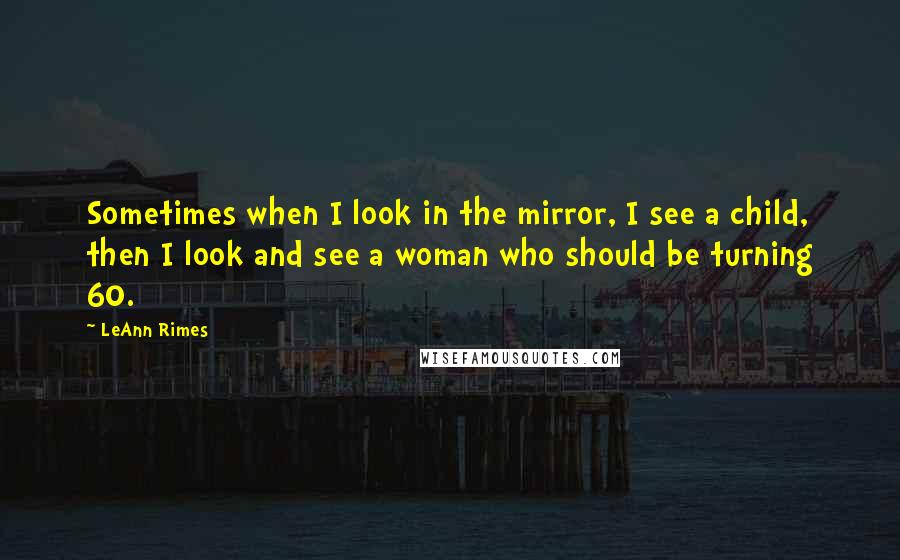 LeAnn Rimes Quotes: Sometimes when I look in the mirror, I see a child, then I look and see a woman who should be turning 60.