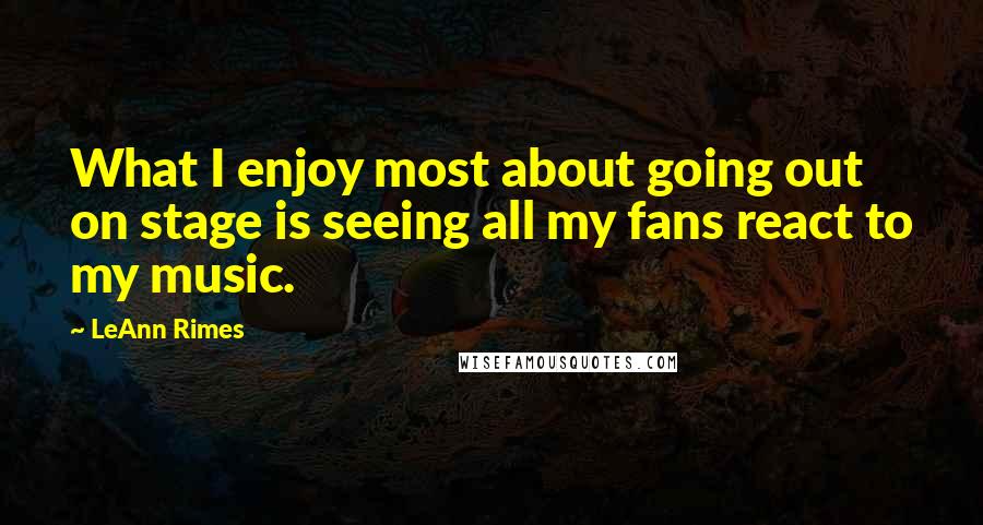 LeAnn Rimes Quotes: What I enjoy most about going out on stage is seeing all my fans react to my music.