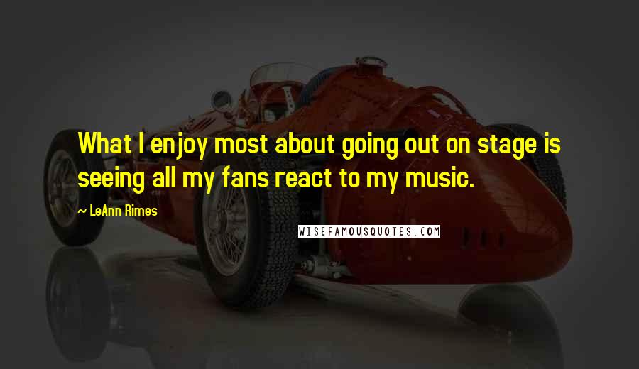 LeAnn Rimes Quotes: What I enjoy most about going out on stage is seeing all my fans react to my music.