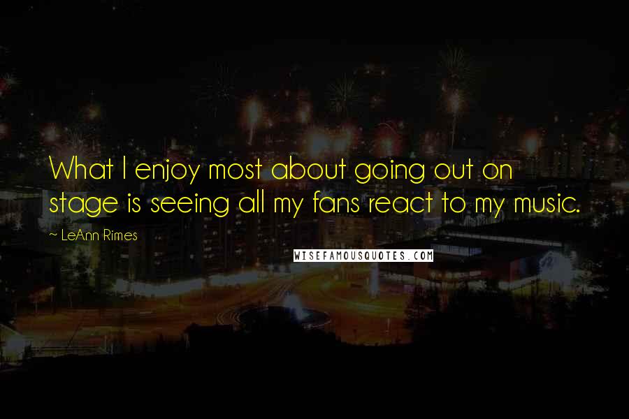 LeAnn Rimes Quotes: What I enjoy most about going out on stage is seeing all my fans react to my music.