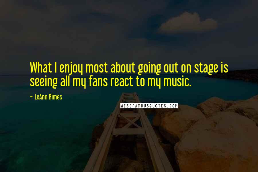 LeAnn Rimes Quotes: What I enjoy most about going out on stage is seeing all my fans react to my music.