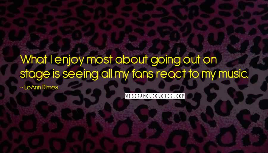 LeAnn Rimes Quotes: What I enjoy most about going out on stage is seeing all my fans react to my music.