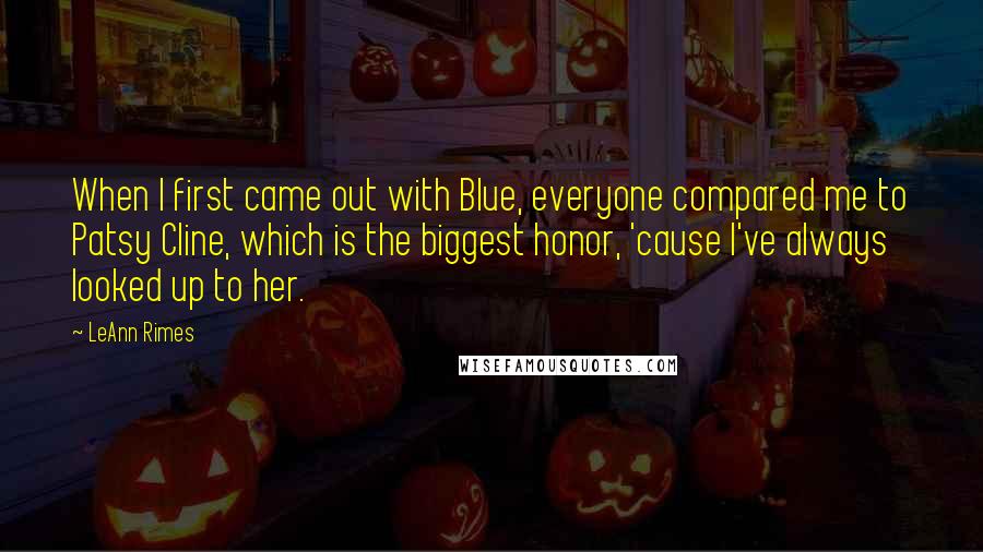 LeAnn Rimes Quotes: When I first came out with Blue, everyone compared me to Patsy Cline, which is the biggest honor, 'cause I've always looked up to her.