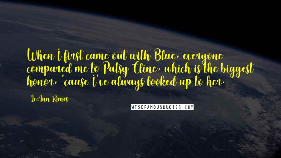 LeAnn Rimes Quotes: When I first came out with Blue, everyone compared me to Patsy Cline, which is the biggest honor, 'cause I've always looked up to her.