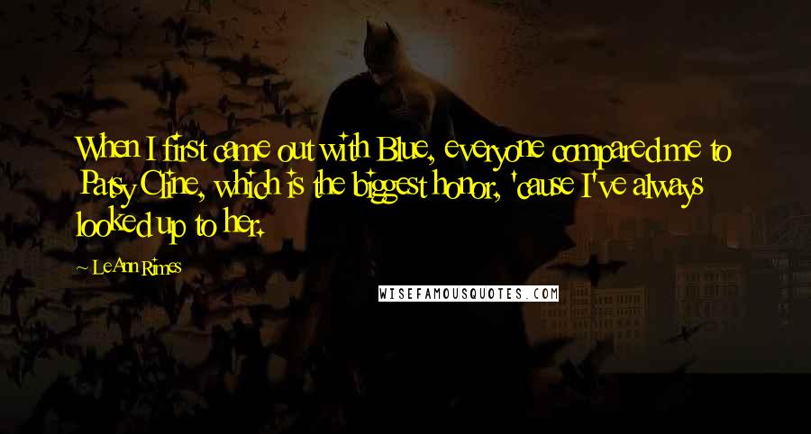 LeAnn Rimes Quotes: When I first came out with Blue, everyone compared me to Patsy Cline, which is the biggest honor, 'cause I've always looked up to her.