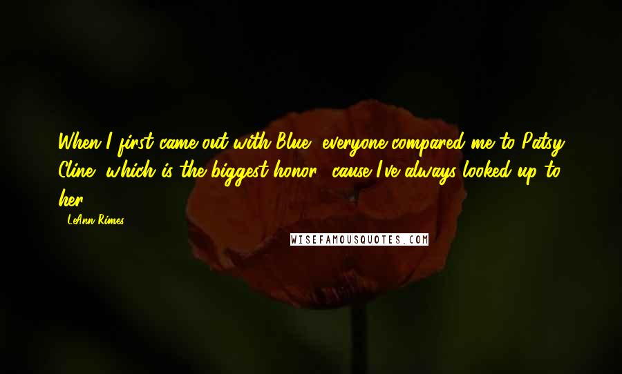 LeAnn Rimes Quotes: When I first came out with Blue, everyone compared me to Patsy Cline, which is the biggest honor, 'cause I've always looked up to her.